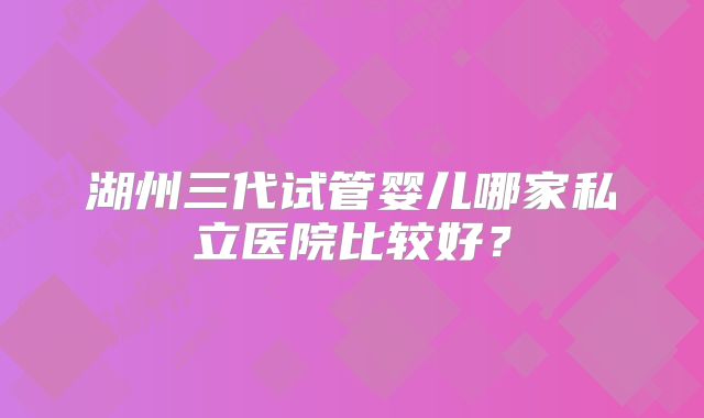 湖州三代试管婴儿哪家私立医院比较好?