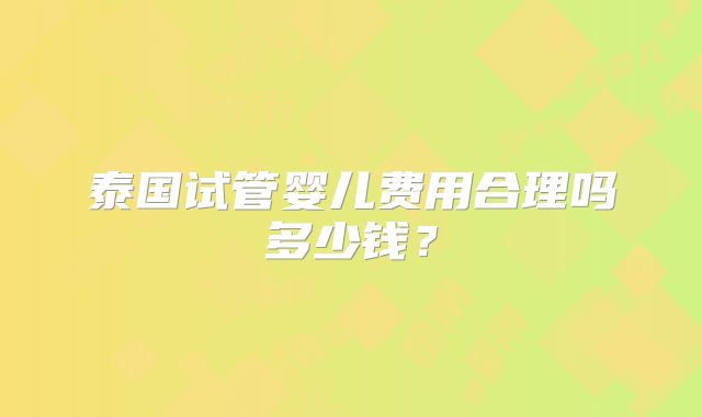 泰国试管婴儿费用合理吗多少钱？