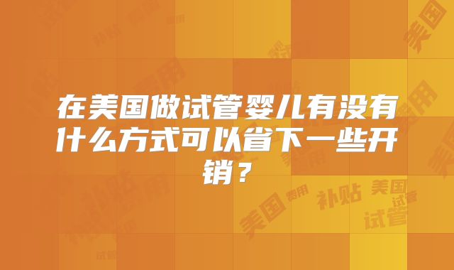 在美国做试管婴儿有没有什么方式可以省下一些开销?
