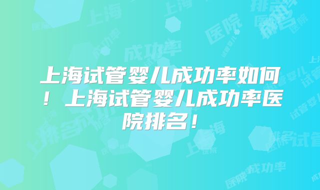 上海试管婴儿成功率如何！上海试管婴儿成功率医院排名！