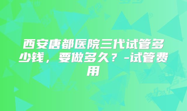 西安唐都医院三代试管多少钱，要做多久？-试管费用