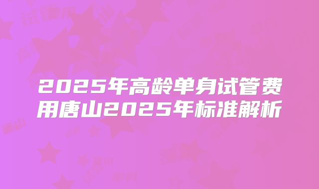 2025年高龄单身试管费用唐山2025年标准解析