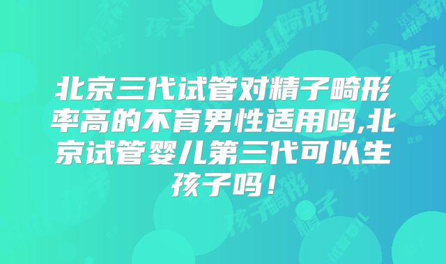 北京三代试管对精子畸形率高的不育男性适用吗,北京试管婴儿第三代可以生孩子吗！