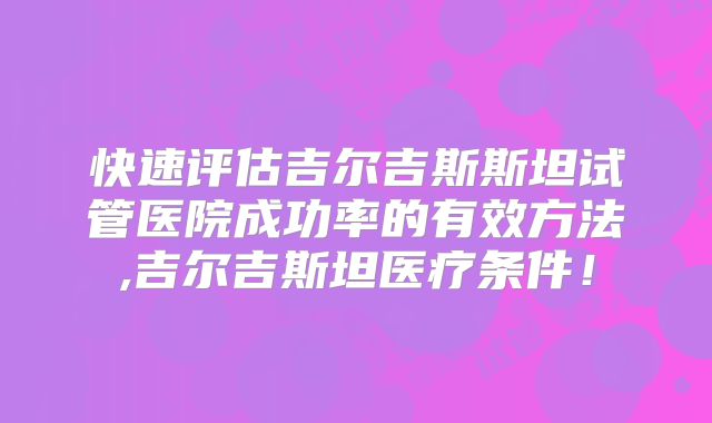 快速评估吉尔吉斯斯坦试管医院成功率的有效方法,吉尔吉斯坦医疗条件!