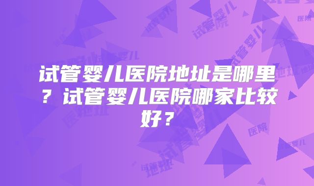 试管婴儿医院地址是哪里？试管婴儿医院哪家比较好？
