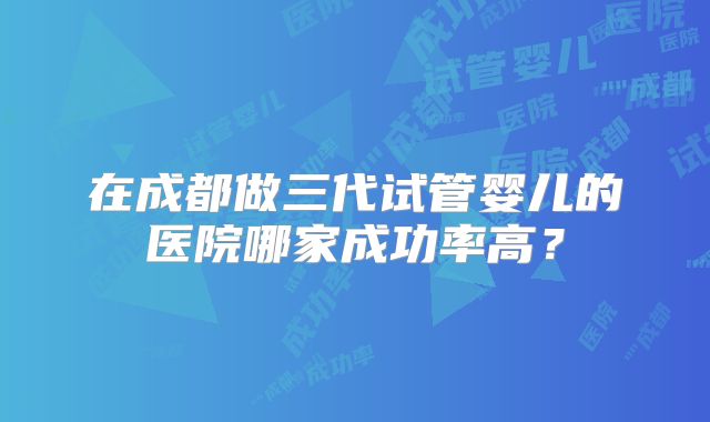在成都做三代试管婴儿的医院哪家成功率高?