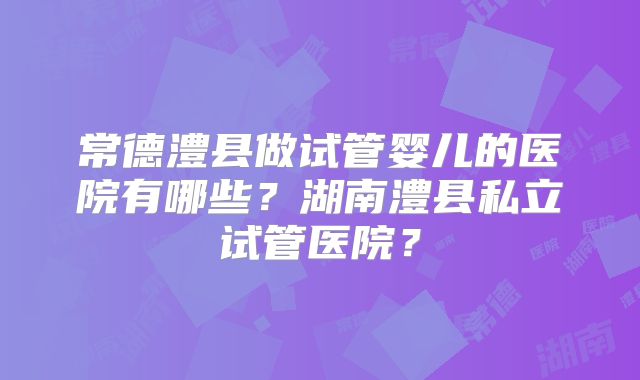 常德澧县做试管婴儿的医院有哪些？湖南澧县私立试管医院？