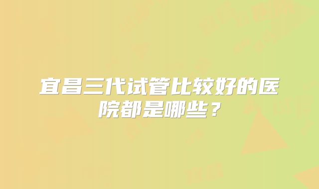 宜昌三代试管比较好的医院都是哪些?