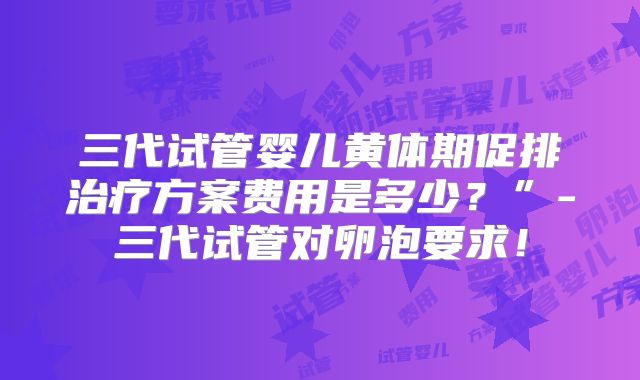 三代试管婴儿黄体期促排治疗方案费用是多少？”-三代试管对卵泡要求！