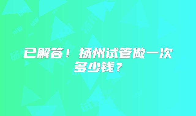 已解答！扬州试管做一次多少钱？