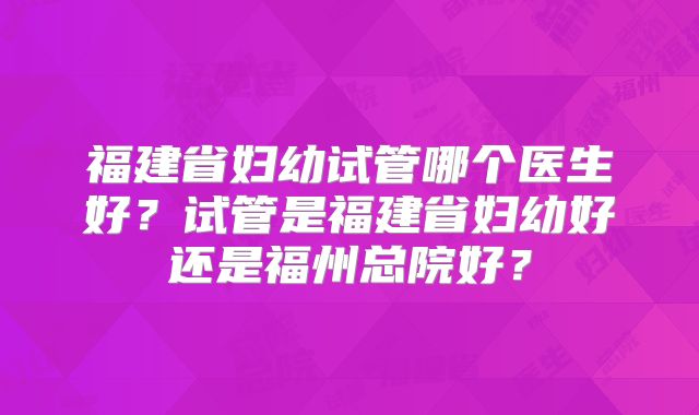 福建省妇幼试管哪个医生好？试管是福建省妇幼好还是福州总院好？