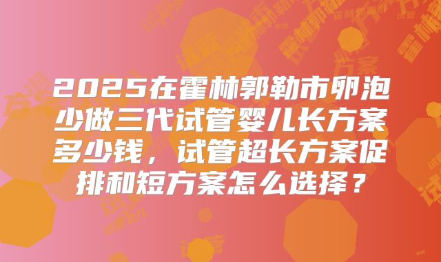 2025在霍林郭勒市卵泡少做三代试管婴儿长方案多少钱,试管超长方案促排和短方案怎么选择?