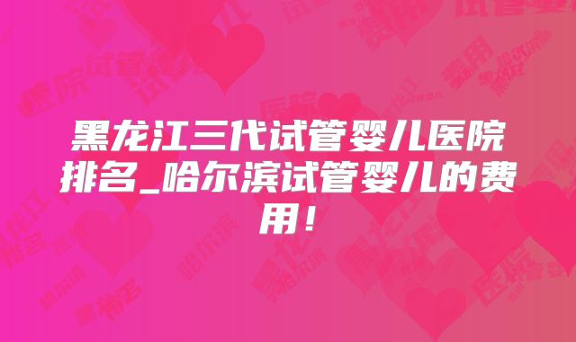 黑龙江三代试管婴儿医院排名_哈尔滨试管婴儿的费用！