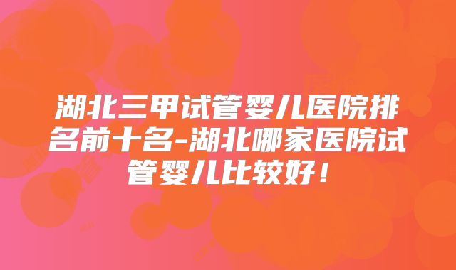 湖北三甲试管婴儿医院排名前十名-湖北哪家医院试管婴儿比较好!