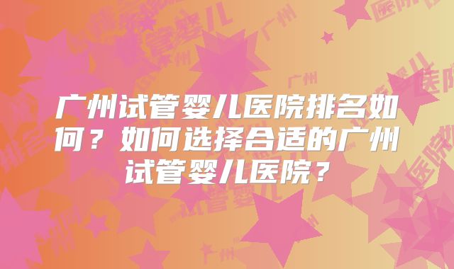 广州试管婴儿医院排名如何？如何选择合适的广州试管婴儿医院？