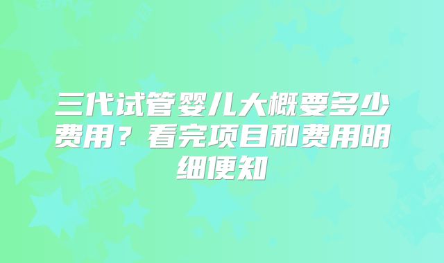 三代试管婴儿大概要多少费用？看完项目和费用明细便知