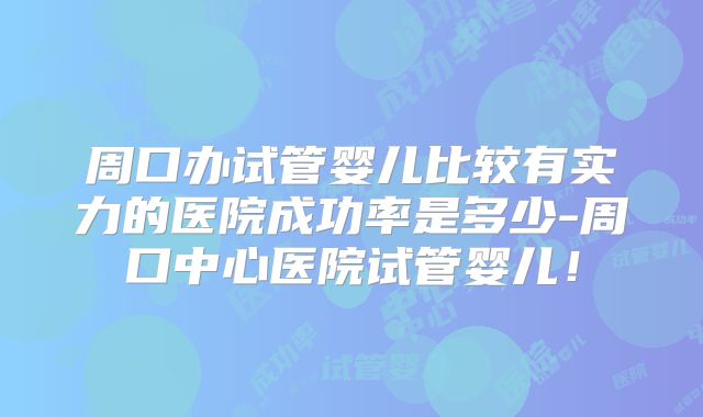 周口办试管婴儿比较有实力的医院成功率是多少-周口中心医院试管婴儿！