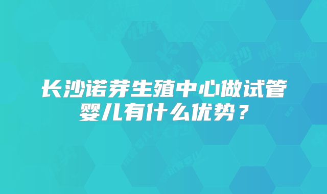 长沙诺芽生殖中心做试管婴儿有什么优势？