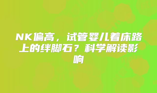 NK偏高，试管婴儿着床路上的绊脚石？科学解读影响