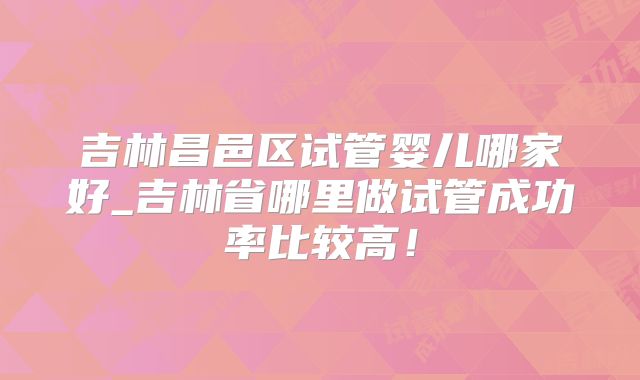 吉林昌邑区试管婴儿哪家好_吉林省哪里做试管成功率比较高！