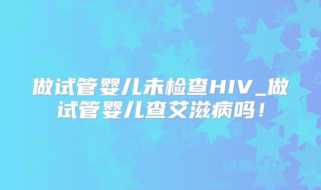 做试管婴儿未检查HIV_做试管婴儿查艾滋病吗!