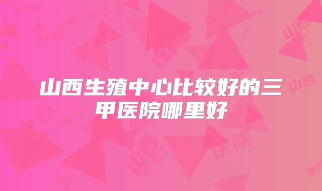 山西生殖中心比较好的三甲医院哪里好
