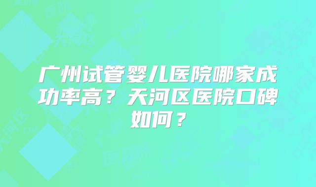 广州试管婴儿医院哪家成功率高？天河区医院口碑如何？