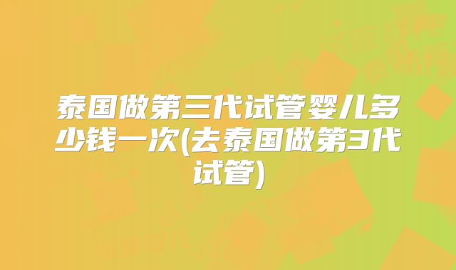 泰国做第三代试管婴儿多少钱一次(去泰国做第3代试管)