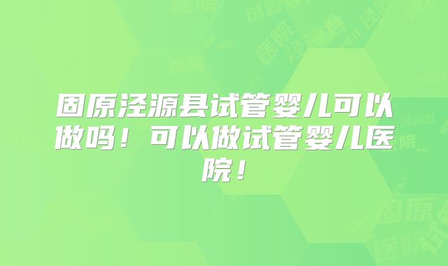 固原泾源县试管婴儿可以做吗！可以做试管婴儿医院！
