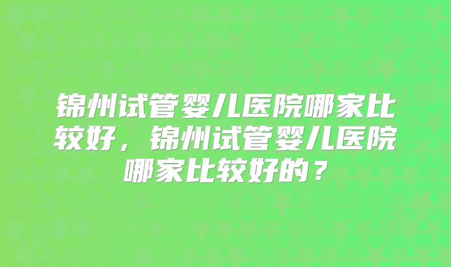 锦州试管婴儿医院哪家比较好，锦州试管婴儿医院哪家比较好的？
