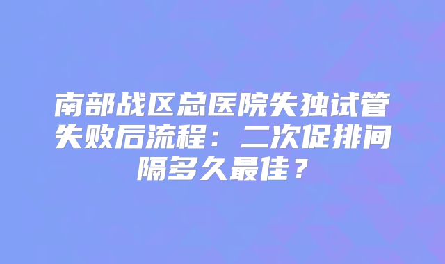 南部战区总医院失独试管失败后流程：二次促排间隔多久最佳？