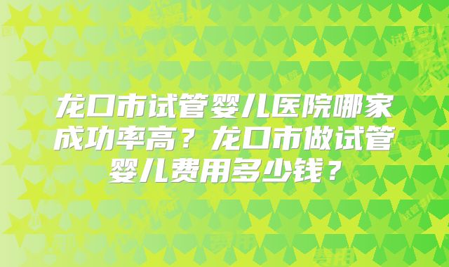 龙口市试管婴儿医院哪家成功率高？龙口市做试管婴儿费用多少钱？