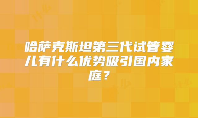 哈萨克斯坦第三代试管婴儿有什么优势吸引国内家庭？
