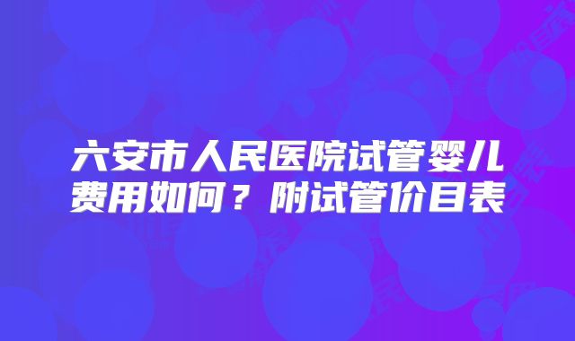 六安市人民医院试管婴儿费用如何？附试管价目表