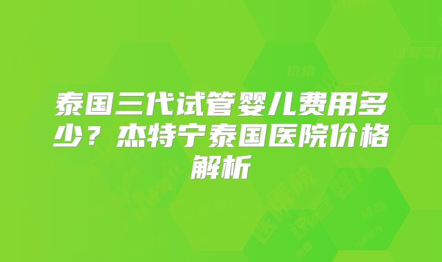 泰国三代试管婴儿费用多少？杰特宁泰国医院价格解析