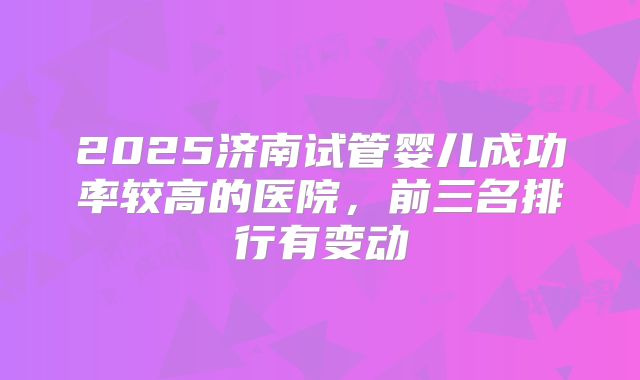 2025济南试管婴儿成功率较高的医院，前三名排行有变动