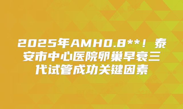 2025年AMH0.8**!泰安市中心医院卵巢早衰三代试管成功关键因素