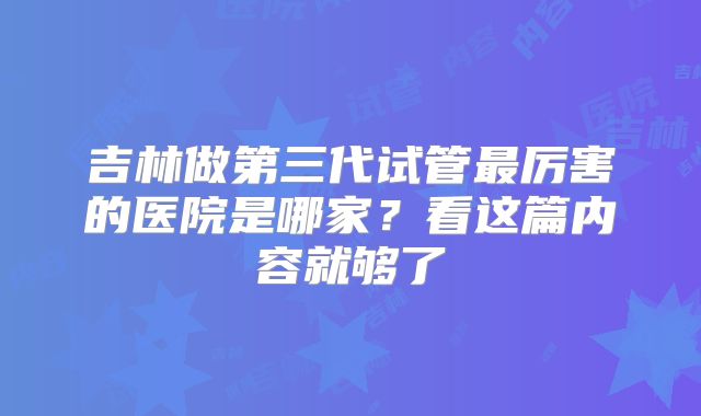 吉林做第三代试管最厉害的医院是哪家？看这篇内容就够了