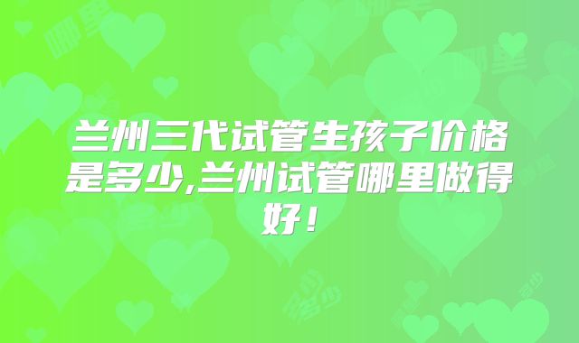 兰州三代试管生孩子价格是多少,兰州试管哪里做得好！