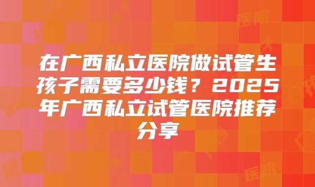 在广西私立医院做试管生孩子需要多少钱？2025年广西私立试管医院推荐分享