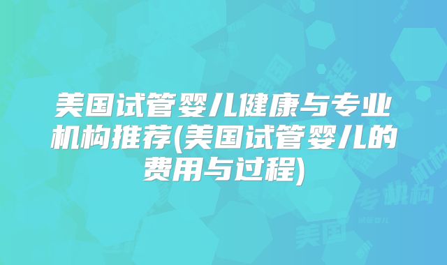 美国试管婴儿健康与专业机构推荐(美国试管婴儿的费用与过程)