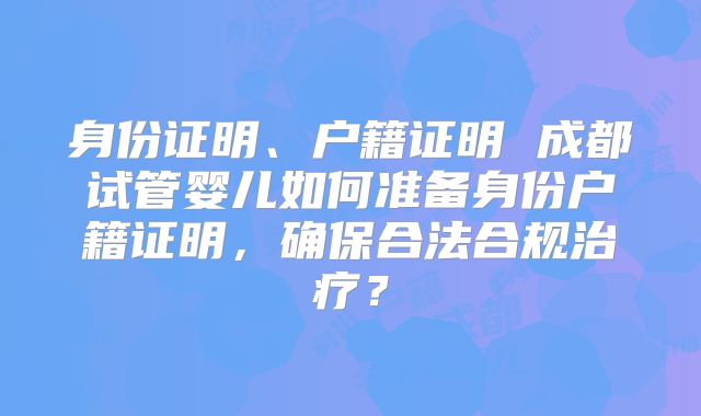 身份证明、户籍证明 成都试管婴儿如何准备身份户籍证明，确保合法合规治疗？
