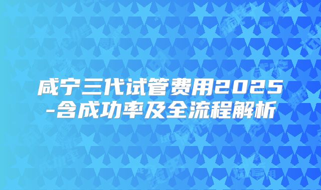 咸宁三代试管费用2025-含成功率及全流程解析