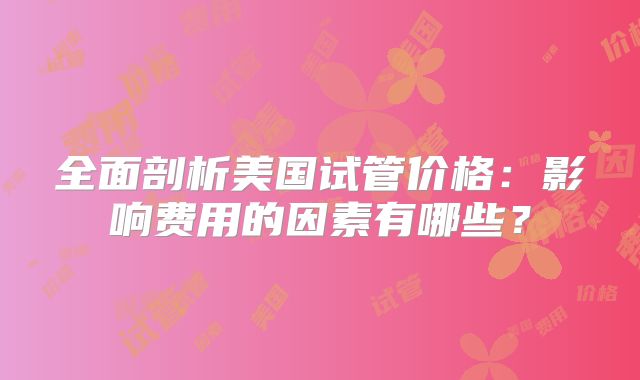 全面剖析美国试管价格:影响费用的因素有哪些?