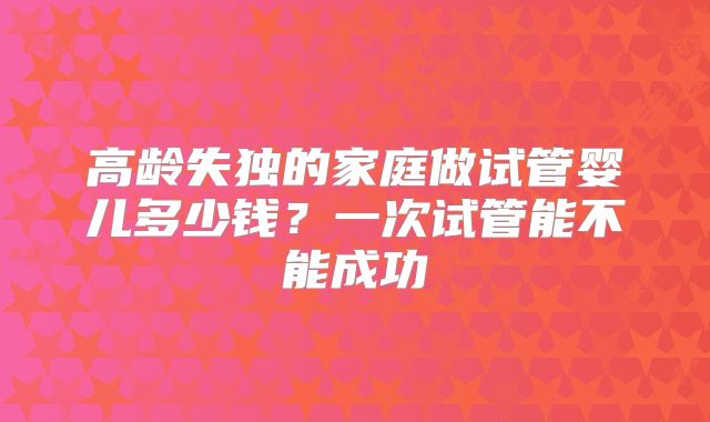 高龄失独的家庭做试管婴儿多少钱?一次试管能不能成功