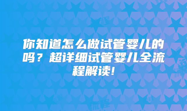 你知道怎么做试管婴儿的吗?超详细试管婴儿全流程解读!