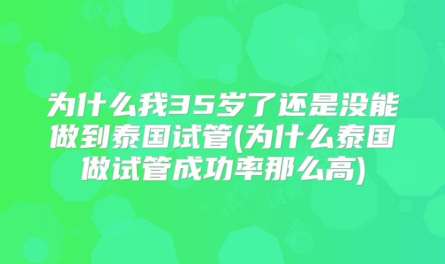 为什么我35岁了还是没能做到泰国试管(为什么泰国做试管成功率那么高)