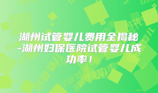 湖州试管婴儿费用全揭秘-湖州妇保医院试管婴儿成功率！