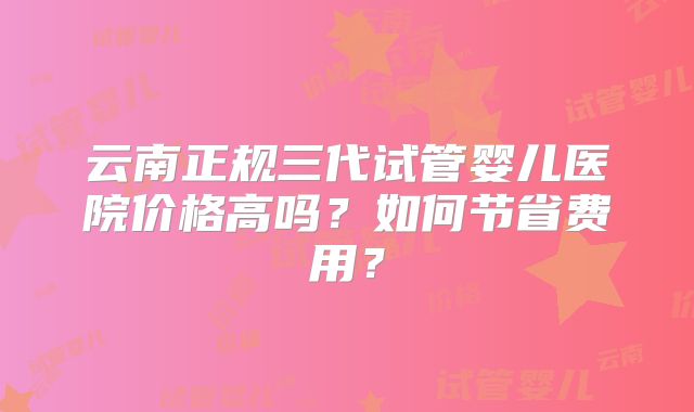 云南正规三代试管婴儿医院价格高吗？如何节省费用？