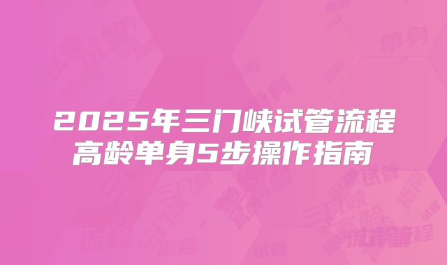 2025年三门峡试管流程高龄单身5步操作指南